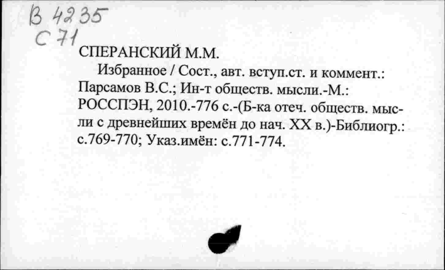 ﻿^Ъ5-
СПЕРАНСКИЙ М.М.
Избранное / Сост., авт. вступ.ст. и коммент.: Парсамов В.С.; Ин-т обществ, мысли.-М.: РОССПЭН, 2010.-776 с.-(Б-ка отеч. обществ, мысли с древнейших времён до нач. XX в.)-Библиогр.: с.769-770; Указ.имён: с.771-774.